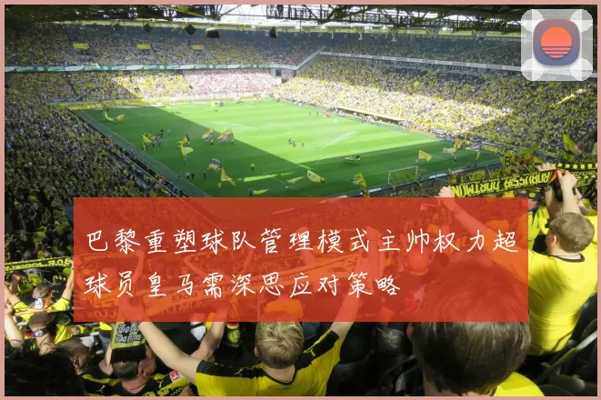 巴黎重塑球队管理模式主帅权力超球员皇马需深思应对策略