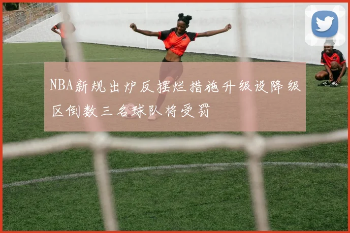 NBA新规出炉反摆烂措施升级设降级区倒数三名球队将受罚