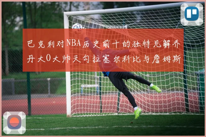巴克利对NBA历史前十的独特见解乔丹大O大帅天勾拉塞尔科比与詹姆斯排名分析