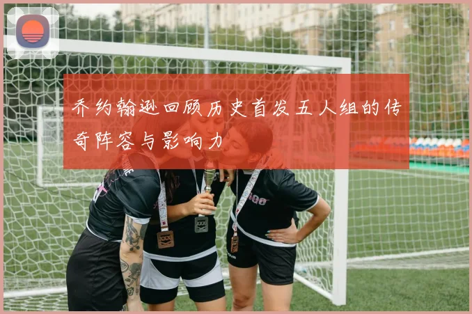 乔约翰逊回顾历史首发五人组的传奇阵容与影响力