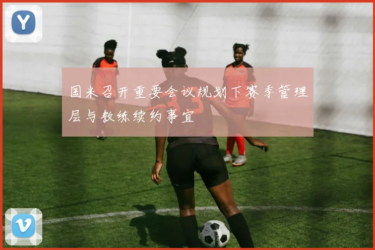 国米召开重要会议规划下赛季管理层与教练续约事宜