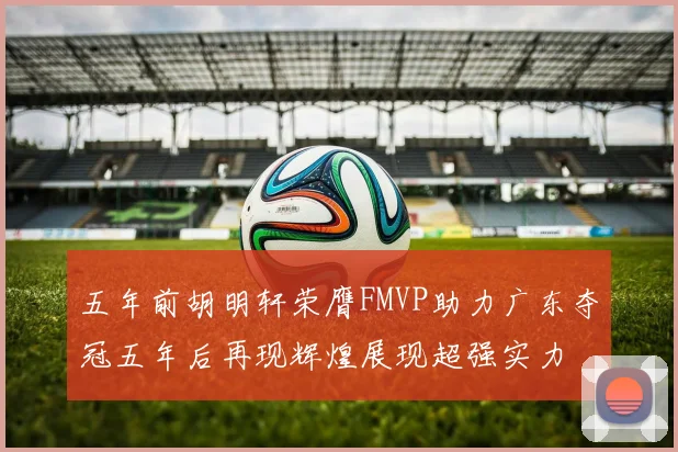 五年前胡明轩荣膺FMVP助力广东夺冠五年后再现辉煌展现超强实力
