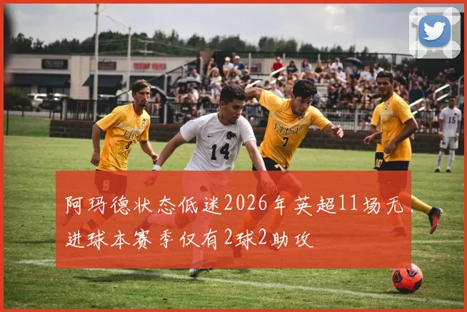 阿玛德状态低迷2026年英超11场无进球本赛季仅有2球2助攻