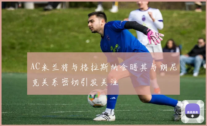 AC米兰将与格拉斯纳会晤其与朗尼克关系密切引发关注