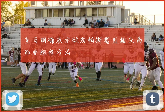皇马明确表示欲购帕斯需直接交易而非租借方式