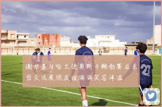谢尔基与哈兰德奥斯卡鲍勃赛后亲密交流展现友谊满满笑容洋溢