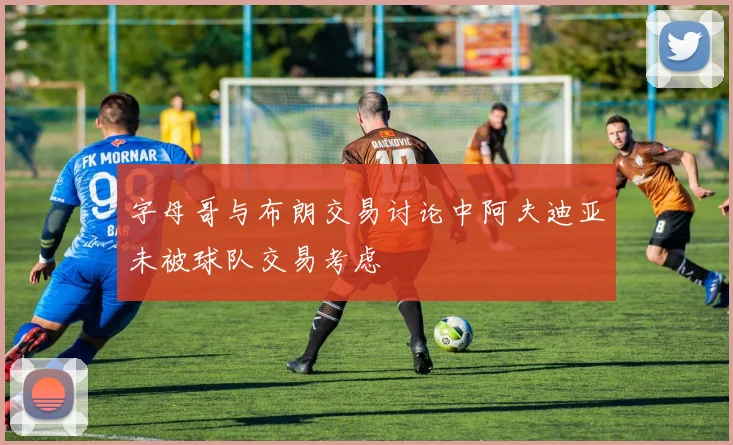 字母哥与布朗交易讨论中阿夫迪亚未被球队交易考虑