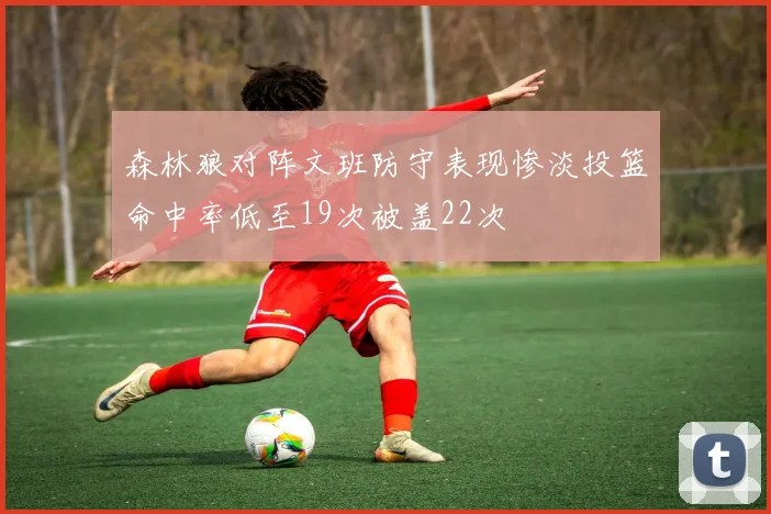 森林狼对阵文班防守表现惨淡投篮命中率低至19次被盖22次