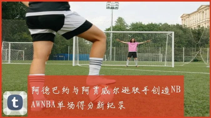 阿德巴约与阿贾威尔逊联手创造NBAWNBA单场得分新纪录