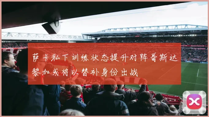 萨卡私下训练状态提升对阵哥斯达黎加或将以替补身份出战