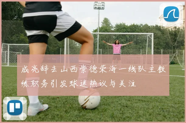 成亮辞去山西崇德荣海一线队主教练职务引发球迷热议与关注
